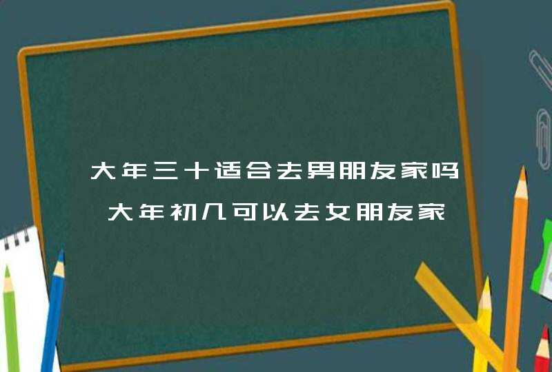 大年三十适合去男朋友家吗 大年初几可以去女朋友家